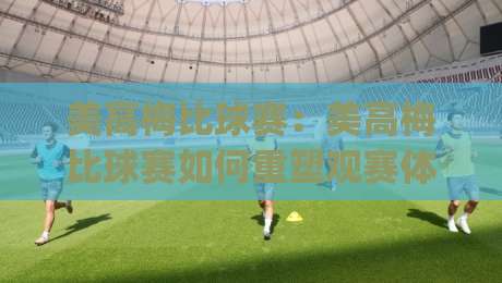 美高梅比球赛：美高梅比球赛如何重塑观赛体验？(美高梅比球赛)现场氛围与互动玩法全解读-今日最新外围让球网降盘APP网址球盘平台赛后回放