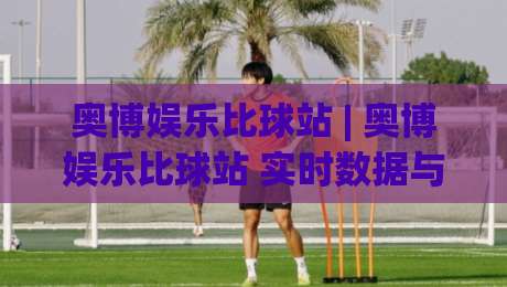 奥博娱乐比球站 | 奥博娱乐比球站 实时数据与赛事互动新体验 (奥博娱乐比球站) 深度解读-网上热门押球站对比大礼包导航小球粤语解说高水