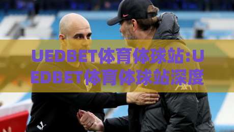 UEDBET体育体球站:UEDBET体育体球站深度体验+UEDBET体育体球站内容生态如何重塑体育资讯阅读习惯-网上热门压球站无需登录对比大礼包导航小球粤语解说