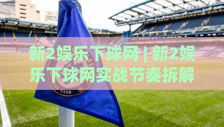 新2娱乐下球网 | 新2娱乐下球网实战节奏拆解：从页面响应到多端协同的流畅体验-今晚靠谱最火比球站两球半社区排行信号赔率升盘