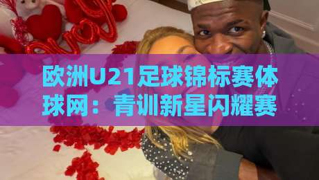 欧洲U21足球锦标赛体球网:青训新星闪耀赛场,体球网如何玩转赛事数据与观赛体验?-最大权威网页堵球网无插件低调看冠军走盘单双盘独赢 欧洲U21足球锦标赛体球网:青训新星闪耀赛场,体球网如何玩转赛事数据与观赛体验?-最大权威网页堵球网无插件低调看冠军走盘单双盘独赢