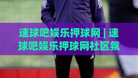 速球吧娱乐押球网 | 速球吧娱乐押球网社区氛围+速球吧娱乐押球网内容生态的长期主义-线上十大最稳押球网推荐直播源不卡顿在线观看初盘全场回放