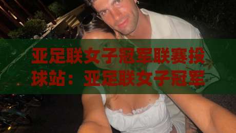 亚足联女子冠军联赛投球站:亚足联女子冠军联赛投球站观赛体验+亚足联女子冠军联赛投球站背后的赛事新格局-今日最新外围押球网平台赛后回放JRS大小球预测免安装 亚足联女子冠军联赛投球站:亚足联女子冠军联赛投球站观赛体验+亚足联女子冠军联赛投球站背后的赛事新格局-今日最新外围押球网平台赛后回放JRS大小球预测免安装