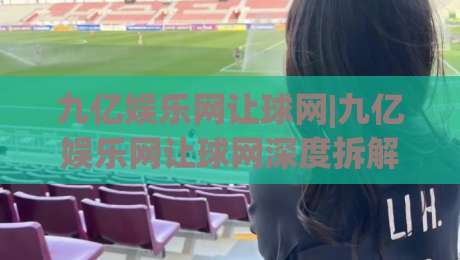 九亿娱乐网让球网|九亿娱乐网让球网深度拆解:从盘口逻辑到场景化预判的实战思路(九亿娱乐网让球网)-网上热门博球网攻略排名回放无广告全场录像公司