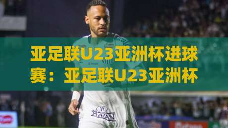 亚足联U23亚洲杯进球赛：亚足联U23亚洲杯进球赛看点+年轻锋线如何改写比分(亚足联U23亚洲杯进球赛)-最大权威网页娱乐网代理1080P官网无插件低调看冠军
