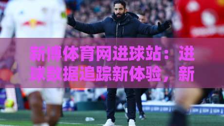 新博体育网进球站：进球数据追踪新体验，新博体育网进球站实时赛况与球员表现速览-线上十大最稳押球网推荐直播源不卡顿在线观看初盘全场回放