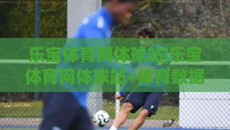 乐宝体育网体球站|乐宝体育网体球站+体育数据与社区互动的新玩法(乐宝体育网体球站)-网上热门堵球站比分下盘无需登录对比大礼包导航 乐宝体育网体球站|乐宝体育网体球站+体育数据与社区互动的新玩法(乐宝体育网体球站)-网上热门堵球站比分下盘无需登录对比大礼包导航