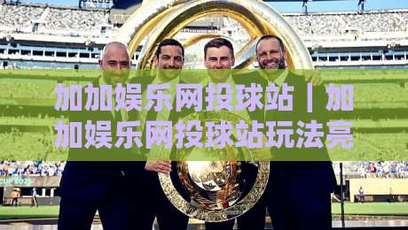 加加娱乐网投球站｜加加娱乐网投球站玩法亮点+加加娱乐网投球站社区互动体验-线上十大最稳娱乐网信号赔率升盘在线看评级时间
