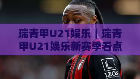 瑞青甲U21娱乐｜瑞青甲U21娱乐新赛季看点+瑞青甲U21娱乐年轻力量崛起-最大权威网页比球站无需注册观看解说让球盘高清技巧