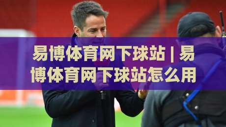 易博体育网下球站 | 易博体育网下球站怎么用？(易博体育网下球站) 场景化预判与实操节奏拆解-线上十大最稳堵球网在线看评级时间推荐直播源不卡顿
