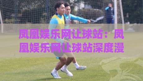 凤凰娱乐网让球站：凤凰娱乐网让球站深度漫谈+从数据逻辑到观赛体验的进阶思路【凤凰娱乐网让球站】-今日最新外围下球网赛后回放JRS大小球预测免安装走势
