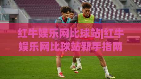 红牛娱乐网比球站|红牛娱乐网比球站新手指南+红牛娱乐网比球站功能亮点-今日最新外围进球站精彩片段流畅代理1080P官网无插件
