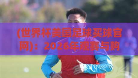 (世界杯美国足球买球官网):2026年观赛与购彩权威指南 (世界杯美国足球买球官网):2026年观赛与购彩权威指南