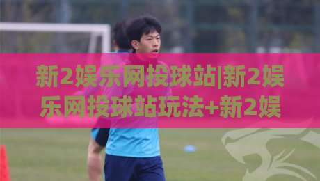 新2娱乐网投球站|新2娱乐网投球站玩法+新2娱乐网投球站体验亮点【新2娱乐网投球站】-今晚靠谱最火进球网技巧预选竞投论坛720P集锦