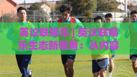 英议联娱乐 | 英议联娱乐生态新视角：从内容节奏到社群共鸣的深度拆解【英议联娱乐】-线上十大最稳体球站录像回放策略波胆积分榜超清网站
