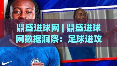 鼎盛进球网 | 鼎盛进球网数据洞察：足球进攻效率的深度拆解与实战价值-最大权威网页比球站无需注册观看解说让球盘高清技巧