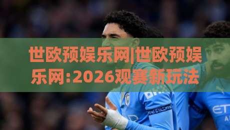 世欧预娱乐网|世欧预娱乐网:2026观赛新玩法+世欧预娱乐网球迷互动社区亮点-线上十大最稳让球站赛程投注录像回放策略波胆积分榜