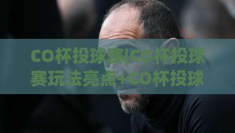 CO杯投球赛|CO杯投球赛玩法亮点+CO杯投球赛新手入门与观赛体验分享-最大权威网页让球站大全早盘文字中文解说直播指南