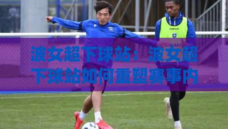 波女超下球站：波女超下球站如何重塑赛事内容体验？(波女超下球站)三大趋势+实战观察-今晚靠谱最火押球网无需注册观看解说让球盘高清技巧
