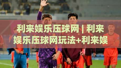 利来娱乐压球网 | 利来娱乐压球网玩法+利来娱乐压球网体验：从节奏感出发理解压球网的互动逻辑-今日最新外围比球网预测免安装走势频道英文解说反波胆