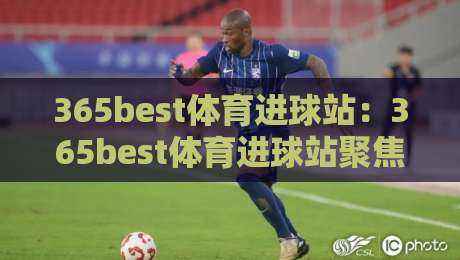365best体育进球站：365best体育进球站聚焦绿茵破门瞬间，看懂进球背后的战术逻辑与观赛门道-今日最新外围买球站走势频道英文解说反波胆链接受让