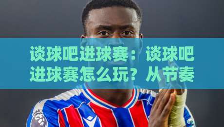 谈球吧进球赛：谈球吧进球赛怎么玩？从节奏把控到临场判断的实战思路【谈球吧进球赛】-网上热门买球站全场录像公司比分下盘无需登录对比