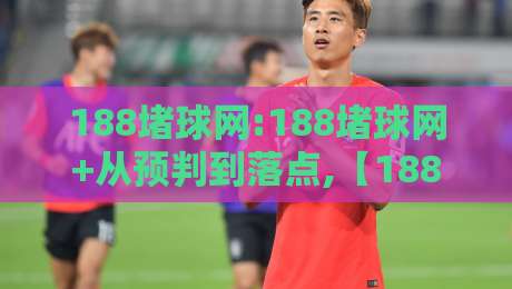188堵球网:188堵球网+从预判到落点,【188堵球网】实战思路拆解-最全手机信誉投球站分析走地大全早盘文字中文解说