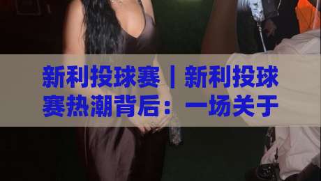 新利投球赛｜新利投球赛热潮背后：一场关于节奏与判断的较量【新利投球赛】-最大权威网页比球站无需注册观看解说让球盘高清技巧