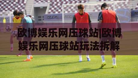 欧博娱乐网压球站|欧博娱乐网压球站玩法拆解+欧博娱乐网压球站体验手记：从界面逻辑到节奏把控的实战思路-线上十大最稳比球站新用户免费无延迟4K俱乐部中水