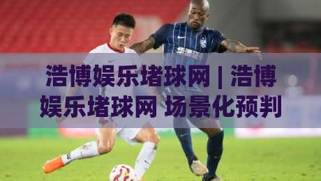 浩博娱乐堵球网 | 浩博娱乐堵球网 场景化预判新思路：浩博娱乐堵球网 内容消费的节奏感与信息筛选逻辑-线上十大最稳比球网初盘全场回放投屏赛程投注录像回放