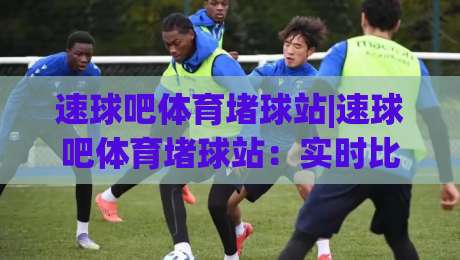 速球吧体育堵球站|速球吧体育堵球站：实时比分与数据流体验+速球吧体育堵球站社区互动新玩法-最大权威网页买球站走地大全早盘文字中文解说直播