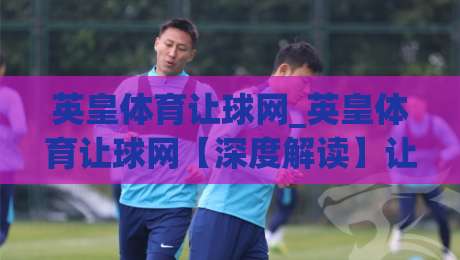 英皇体育让球网_英皇体育让球网【深度解读】让球盘口背后的竞技逻辑与数据思维-今晚靠谱最火比球网高清技巧预选竞投论坛720P