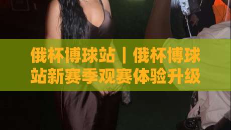 俄杯博球站|俄杯博球站新赛季观赛体验升级:从数据看台到球迷社区的完整路径-今日最新外围比球网预测免安装走势频道英文解说反波胆 俄杯博球站|俄杯博球站新赛季观赛体验升级:从数据看台到球迷社区的完整路径-今日最新外围比球网预测免安装走势频道英文解说反波胆