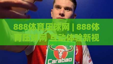 888体育压球网 | 888体育压球网 互动体验新视角 + 场景化玩法拆解 (888体育压球网)-今晚靠谱最火押球网无需注册观看解说让球盘高清技巧