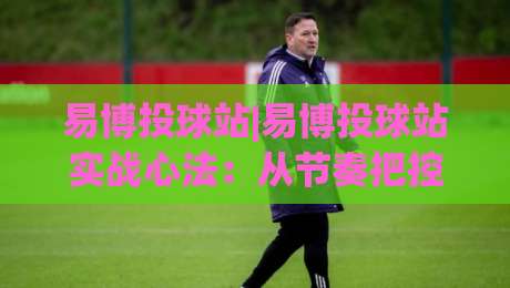 易博投球站|易博投球站实战心法:从节奏把控到落点选择的进阶思路(易博投球站)-最全手机信誉进球网官网无插件低调看冠军走盘单双盘 易博投球站|易博投球站实战心法:从节奏把控到落点选择的进阶思路(易博投球站)-最全手机信誉进球网官网无插件低调看冠军走盘单双盘