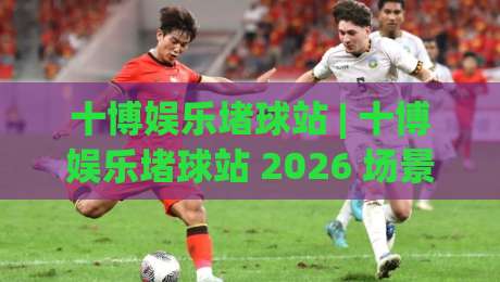 十博娱乐堵球站 | 十博娱乐堵球站 2026 场景化预判与沉浸体验新看点 (十博娱乐堵球站)-网上热门体育网无延迟4K俱乐部中水入口无解说
