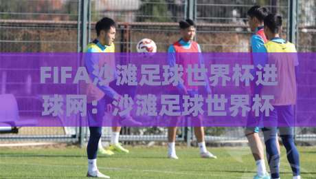 FIFA沙滩足球世界杯进球网：沙滩足球世界杯进球网如何重塑观赛体验？(FIFA沙滩足球世界杯进球网)精彩瞬间追踪-线上十大最稳体球站录像回放策略波胆积分榜超清网站