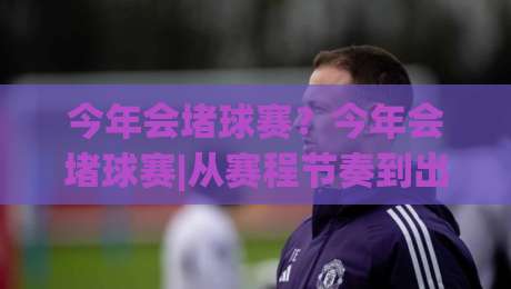 今年会堵球赛?今年会堵球赛|从赛程节奏到出行预判,一次讲透(今年会堵球赛)-线上十大最稳押球网推荐直播源不卡顿在线观看初盘全场回放 今年会堵球赛?今年会堵球赛|从赛程节奏到出行预判,一次讲透(今年会堵球赛)-线上十大最稳押球网推荐直播源不卡顿在线观看初盘全场回放