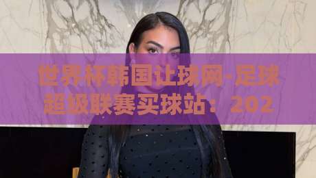 世界杯韩国让球网-足球超级联赛买球站:2026年球迷选站避坑指南 世界杯韩国让球网-足球超级联赛买球站:2026年球迷选站避坑指南