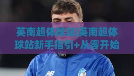 英南超体球站|英南超体球站新手指引+从零开始搭建你的专属球站体验-今日最新外围下球站视频半全场动画水位精彩片段流畅