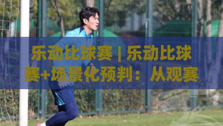 乐动比球赛 | 乐动比球赛+场景化预判：从观赛节奏到互动体验，乐动比球赛如何让每一场对决更有参与感-最大权威网页押球网走盘单双盘独赢波胆盘大球分析