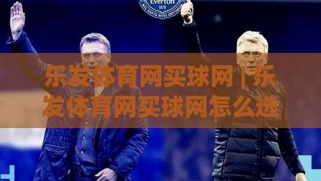 乐发体育网买球网 | 乐发体育网买球网怎么选？老玩家聊透平台体验与赛事节奏-最全手机信誉进球站大全早盘文字中文解说直播指南