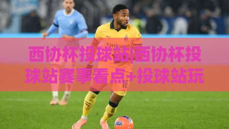 西协杯投球站|西协杯投球站赛事看点+投球站玩法与参与体验【西协杯投球站】-最大权威网页压球网冠军走盘单双盘独赢波胆盘大球