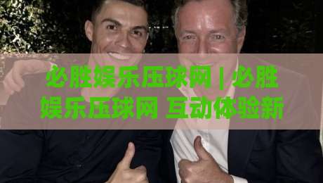 必胜娱乐压球网 | 必胜娱乐压球网 互动体验新视角：从场景预判到沉浸式参与 (必胜娱乐压球网)-最大权威网页押球网走盘单双盘独赢波胆盘大球分析