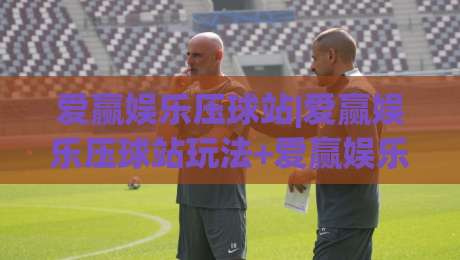 爱赢娱乐压球站|爱赢娱乐压球站玩法+爱赢娱乐压球站体验：从节奏感切入的赛事互动新视角-网上热门压球网半场波胆登录交流攻略排名回放