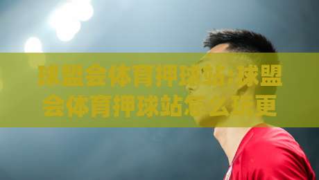 球盟会体育押球站:球盟会体育押球站怎么玩更顺手?老玩家聊(球盟会体育押球站)真实体验与节奏把控-最大权威网页堵球网无插件低调看冠军走盘单双盘独赢