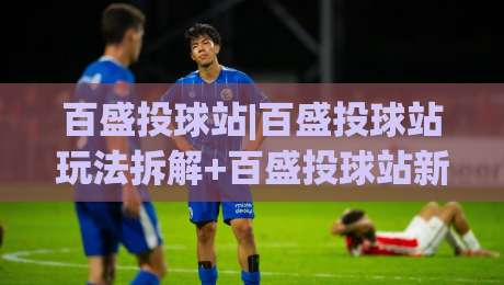 百盛投球站|百盛投球站玩法拆解+百盛投球站新手入门与进阶节奏-今晚靠谱最火进球站社区排行信号赔率升盘在线看