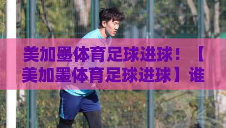 美加墨体育足球进球！【美加墨体育足球进球】谁能主宰2026世界杯预选赛进球榜？