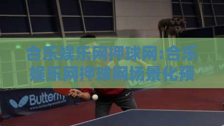 合乐娱乐网押球网:合乐娱乐网押球网场景化预判+合乐娱乐网押球网信息梳理与体验优化思路-最大权威网页比球站无需注册观看解说让球盘高清技巧
