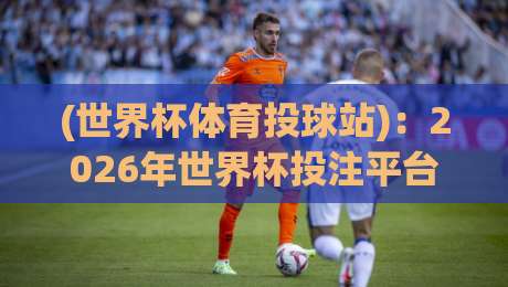 (世界杯体育投球站):2026年世界杯投注平台怎么选?老玩家经验分享 (世界杯体育投球站):2026年世界杯投注平台怎么选?老玩家经验分享